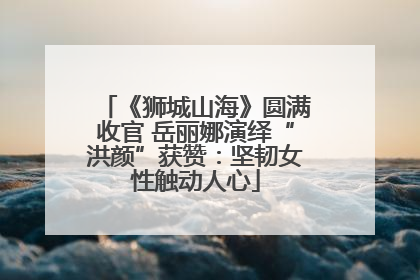 《狮城山海》圆满收官 岳丽娜演绎“洪颜”获赞：坚韧女性触动人心