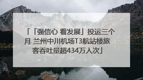 「强信心 看发展」投运三个月 兰州中川机场T3航站楼旅客吞吐量超434万人次