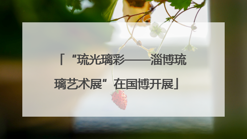 “琉光璃彩——淄博琉璃艺术展”在国博开展