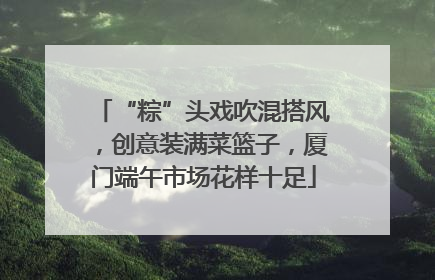 “粽”头戏吹混搭风，创意装满菜篮子，厦门端午市场花样十足