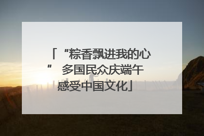 “粽香飘进我的心” 多国民众庆端午感受中国文化