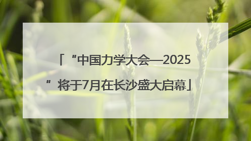 “中国力学大会—2025”将于7月在长沙盛大启幕