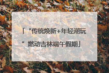“传统焕新+年轻潮玩”燃动吉林端午假期