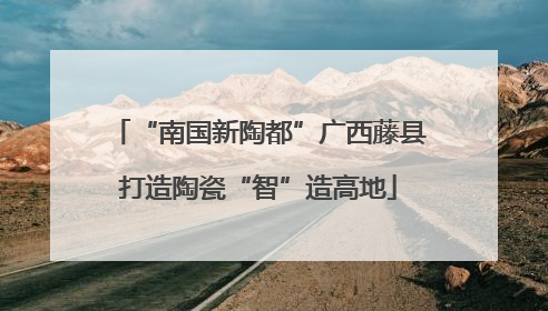 “南国新陶都”广西藤县打造陶瓷“智”造高地