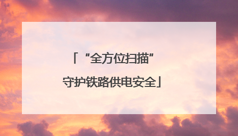 “全方位扫描” 守护铁路供电安全