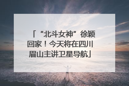 “北斗女神”徐颖回家！今天将在四川眉山主讲卫星导航