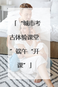 “城市考古体验课堂”端午“开课”