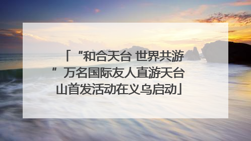“和合天台 世界共游”万名国际友人直游天台山首发活动在义乌启动