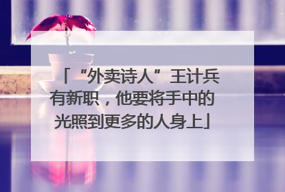 “外卖诗人”王计兵有新职，他要将手中的光照到更多的人身上