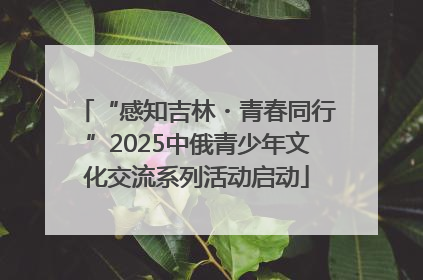 “感知吉林・青春同行”2025中俄青少年文化交流系列活动启动