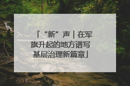 “新”声｜在军旗升起的地方谱写基层治理新篇章