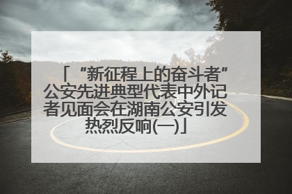 “新征程上的奋斗者”公安先进典型代表中外记者见面会在湖南公安引发热烈反响(一)