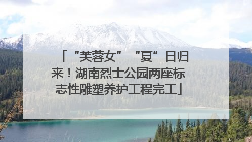 “芙蓉女”“夏”日归来！湖南烈士公园两座标志性雕塑养护工程完工