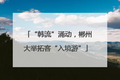 “韩流”涌动，郴州大举拓客“入境游”