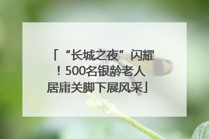“长城之夜”闪耀！500名银龄老人居庸关脚下展风采