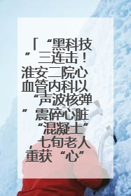 “黑科技”三连击！淮安二院心血管内科以“声波核弹”震碎心脏“混凝土”，七旬老人重获“心”生
