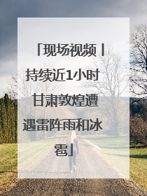 现场视频丨持续近1小时 甘肃敦煌遭遇雷阵雨和冰雹