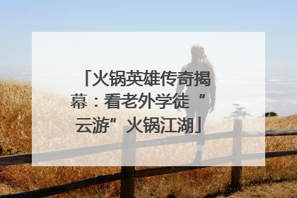 火锅英雄传奇揭幕：看老外学徒“云游”火锅江湖