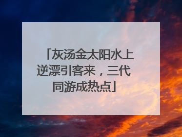 灰汤金太阳水上逆漂引客来，三代同游成热点