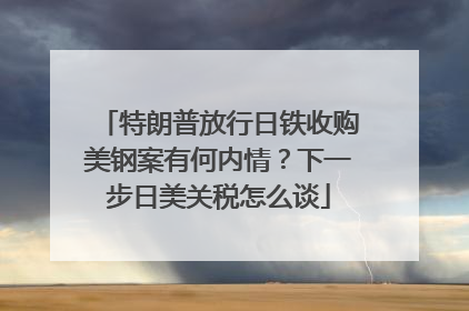 特朗普放行日铁收购美钢案有何内情？下一步日美关税怎么谈