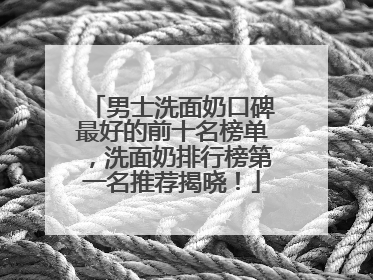 男士洗面奶口碑最好的前十名榜单，洗面奶排行榜第一名推荐揭晓！