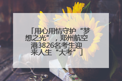 用心用情守护“梦想之光”，郑州航空港3826名考生迎来人生“大考”