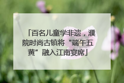 百名儿童学非遗，濮院时尚古镇将“端午五黄”融入江南宴席