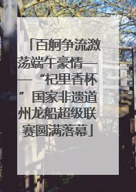百舸争流激荡端午豪情——“杞里香杯”国家非遗道州龙船超级联赛圆满落幕