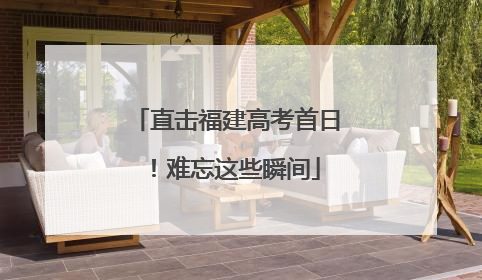 直击福建高考首日！难忘这些瞬间
