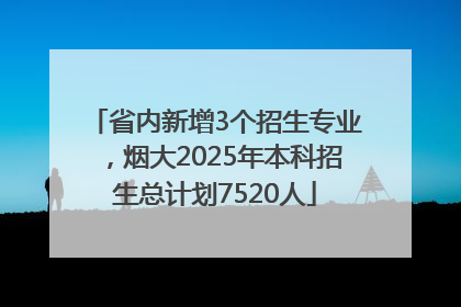 省内新增3个招生专业，烟大2025年本科招生总计划7520人