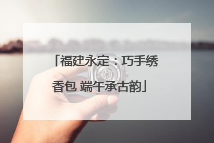 福建永定：巧手绣香包 端午承古韵