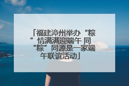 福建漳州举办“粽”情满满迎端午 同“粽”同源是一家端午联谊活动
