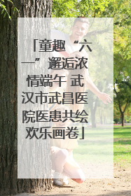 童趣“六一”邂逅浓情端午 武汉市武昌医院医患共绘欢乐画卷