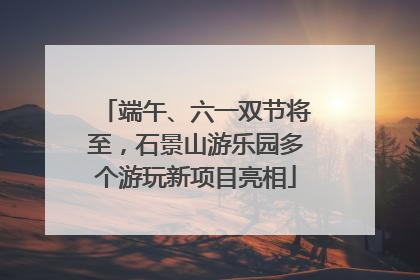 端午、六一双节将至，石景山游乐园多个游玩新项目亮相