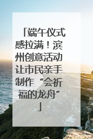 端午仪式感拉满！滨州创意活动让市民亲手制作“会祈福的龙舟”