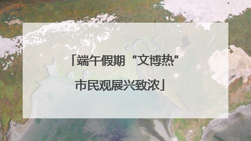 端午假期“文博热” 市民观展兴致浓