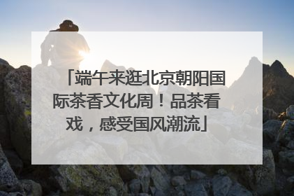 端午来逛北京朝阳国际茶香文化周！品茶看戏，感受国风潮流