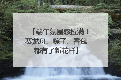 端午氛围感拉满！赛龙舟、粽子、香包都有了新花样