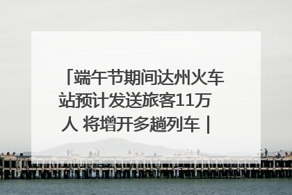 端午节期间达州火车站预计发送旅客11万人 将增开多趟列车｜网络中国节·端午