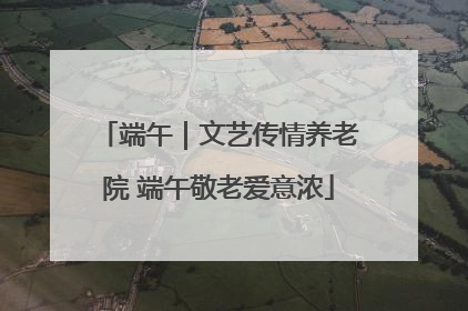 端午｜文艺传情养老院 端午敬老爱意浓
