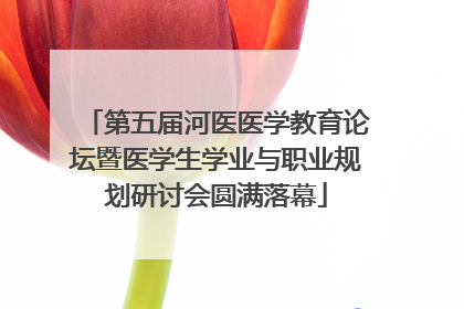 第五届河医医学教育论坛暨医学生学业与职业规划研讨会圆满落幕