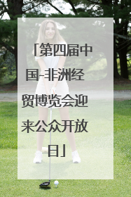 第四届中国-非洲经贸博览会迎来公众开放日