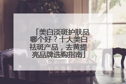 美白淡斑护肤品哪个好？十大美白祛斑产品，去黄提亮品牌选购指南