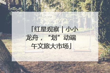 红星观察｜小小龙舟，“划”动端午文旅大市场