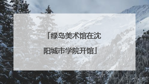 绿岛美术馆在沈阳城市学院开馆