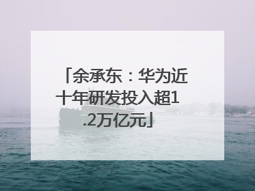 余承东：华为近十年研发投入超1.2万亿元