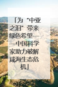 为“中亚之泪”带来绿色希望——中国科学家助力破解咸海生态危机