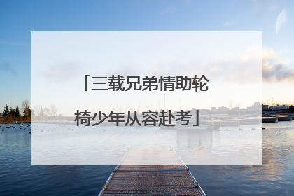 三载兄弟情助轮椅少年从容赴考