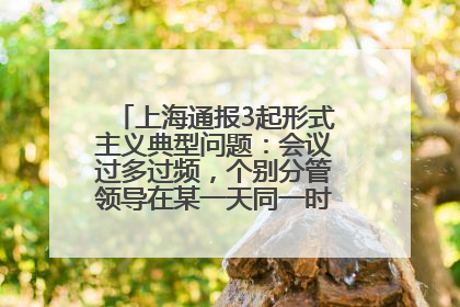 上海通报3起形式主义典型问题：会议过多过频，个别分管领导在某一天同一时段需参加3个会议