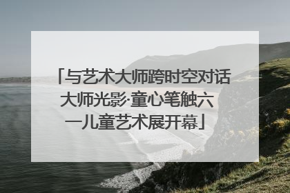 与艺术大师跨时空对话 大师光影·童心笔触六一儿童艺术展开幕